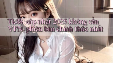Tk88 cập nhật 2025 không cần VPN, phiên bản chính thức nhất
