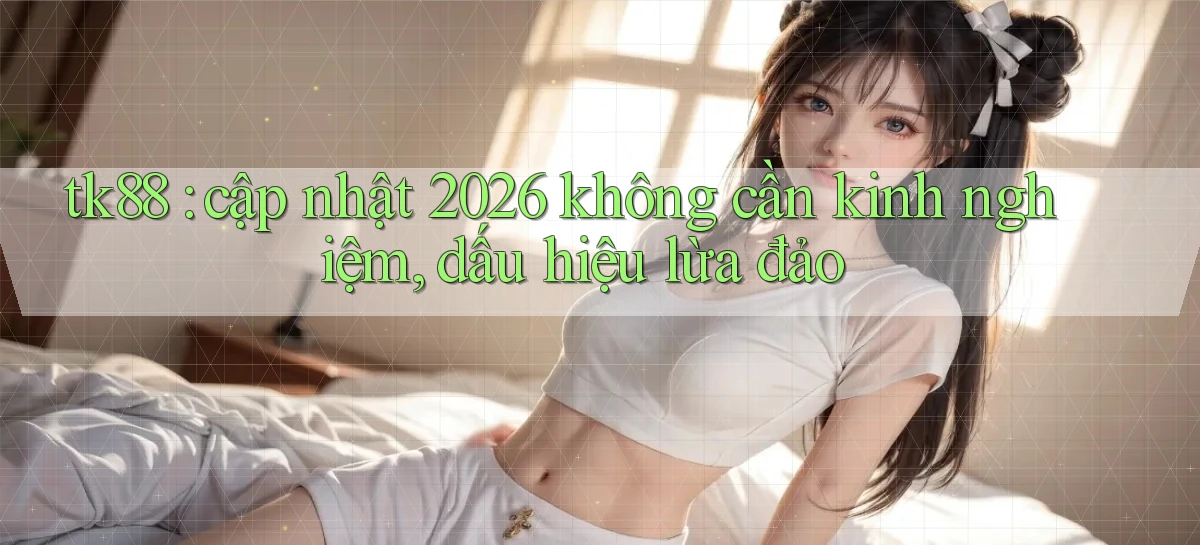 tk88 cập nhật 2026 không cần kinh nghiệm, dấu hiệu lừa đảo