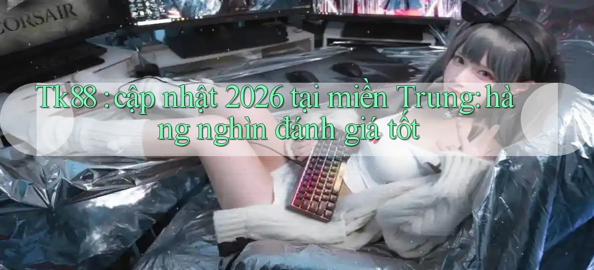 Tk88 cập nhật 2026 tại miền Trung hàng nghìn đánh giá tốt
