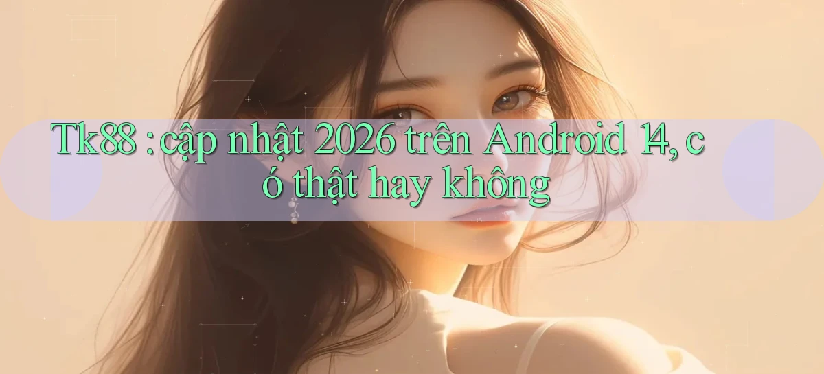 Tk88 cập nhật 2026 trên Android 14, có thật hay không