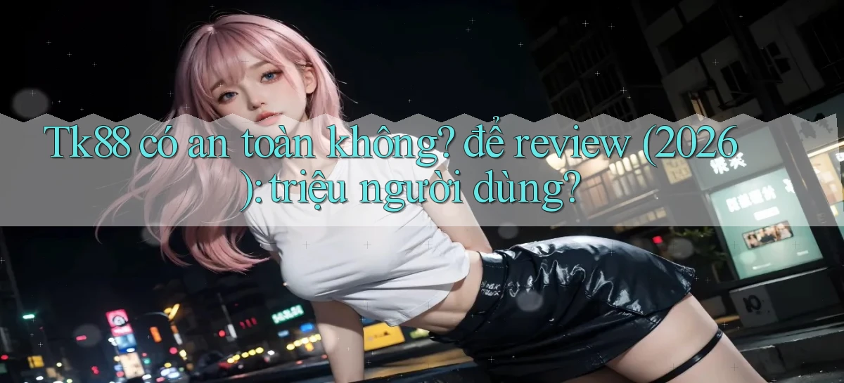 Tk88 có an toàn không để review (2026) triệu người dùng