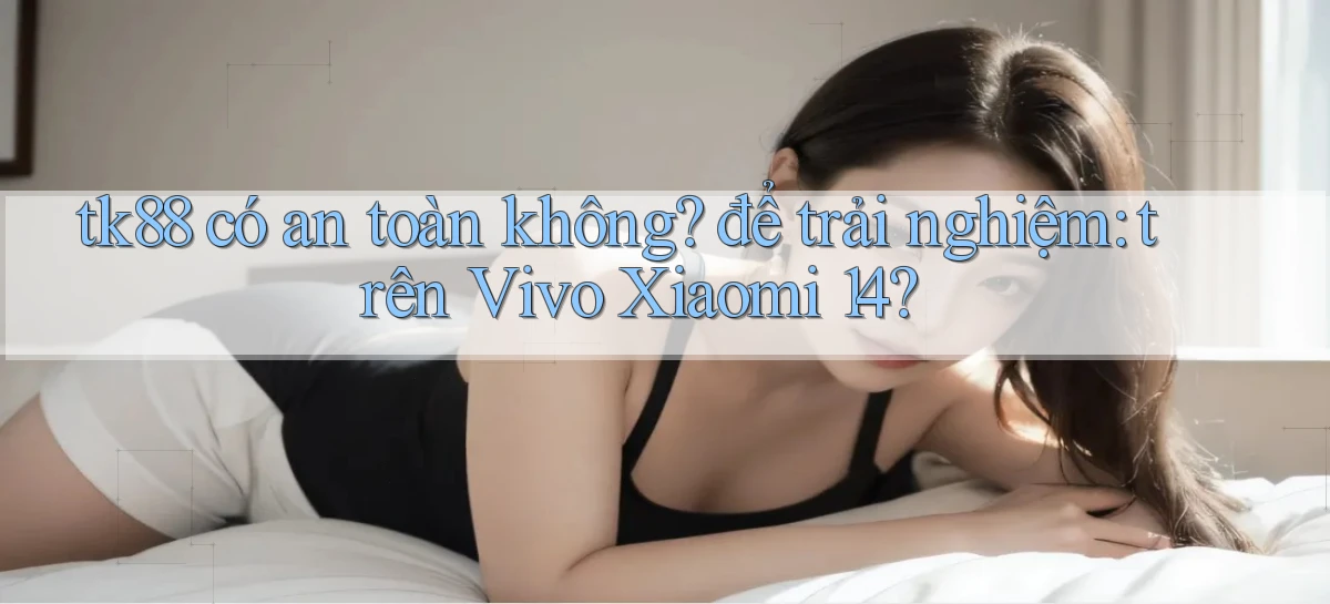 tk88 có an toàn không để trải nghiệm trên Vivo Xiaomi 14