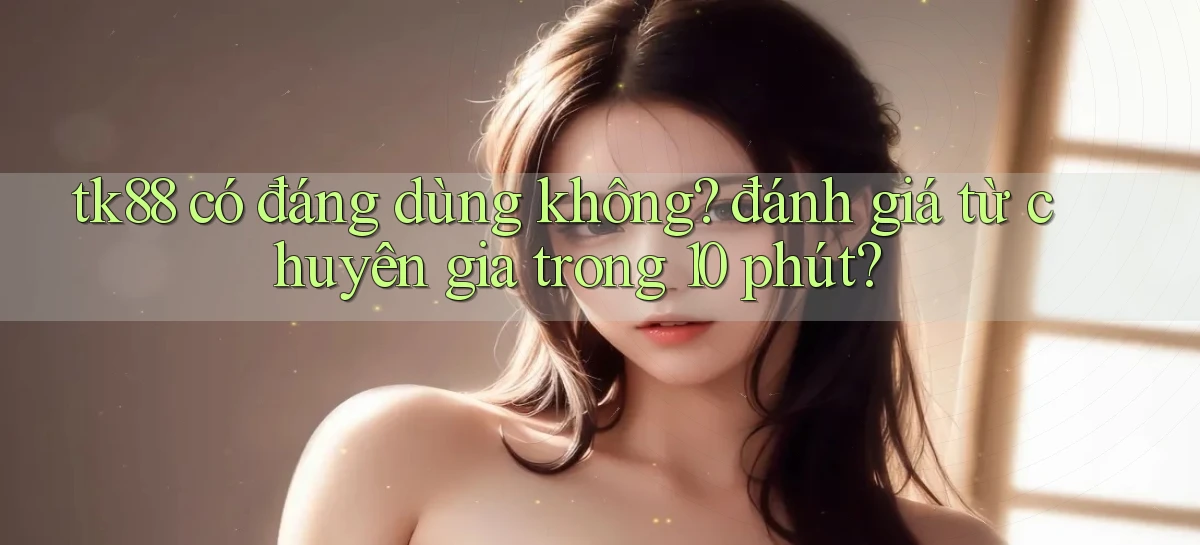 tk88 có đáng dùng không đánh giá từ chuyên gia trong 10 phút
