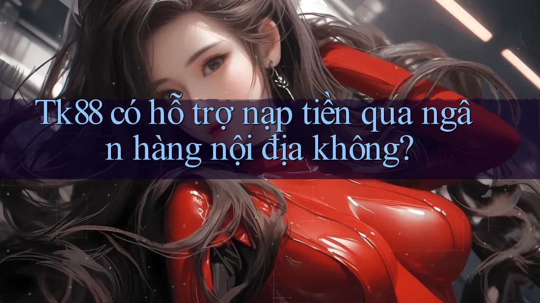 Tk88 có hỗ trợ nạp tiền qua ngân hàng nội địa không?