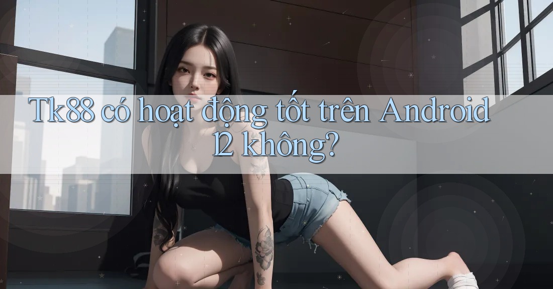 Tk88 có hoạt động tốt trên Android 12 không?