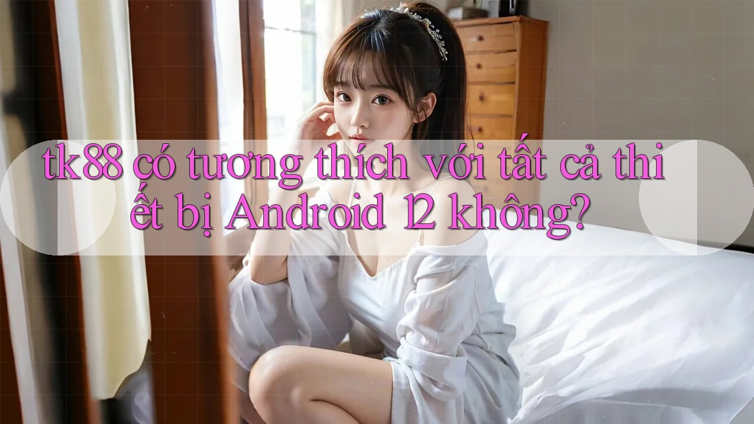 tk88 có tương thích với tất cả thiết bị Android 12 không?
