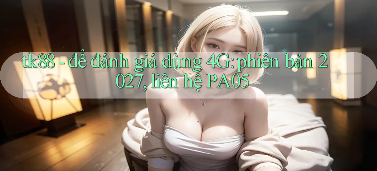 tk88   để đánh giá dùng 4G phiên bản 2027, liên hệ PA05