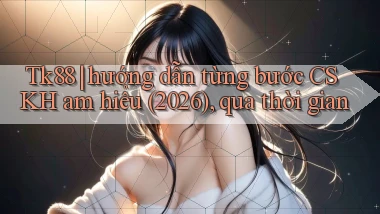 Tk88 hướng dẫn từng bước CSKH am hiểu (2026), qua thời gian