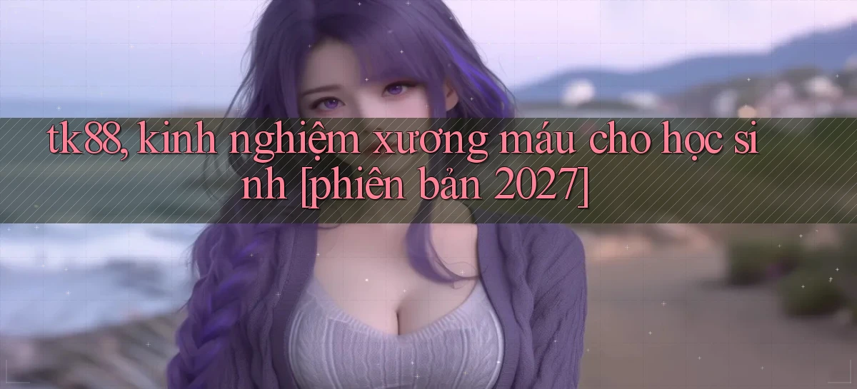 tk88, kinh nghiệm xương máu cho học sinh [phiên bản 2027]