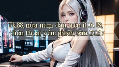 Tk88, nửa năm đầu trên iOS 18, điện thoại yếu phiên bản 2027