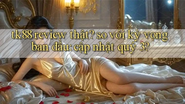 tk88 review thật so với kỳ vọng ban đầu cập nhật quý 3