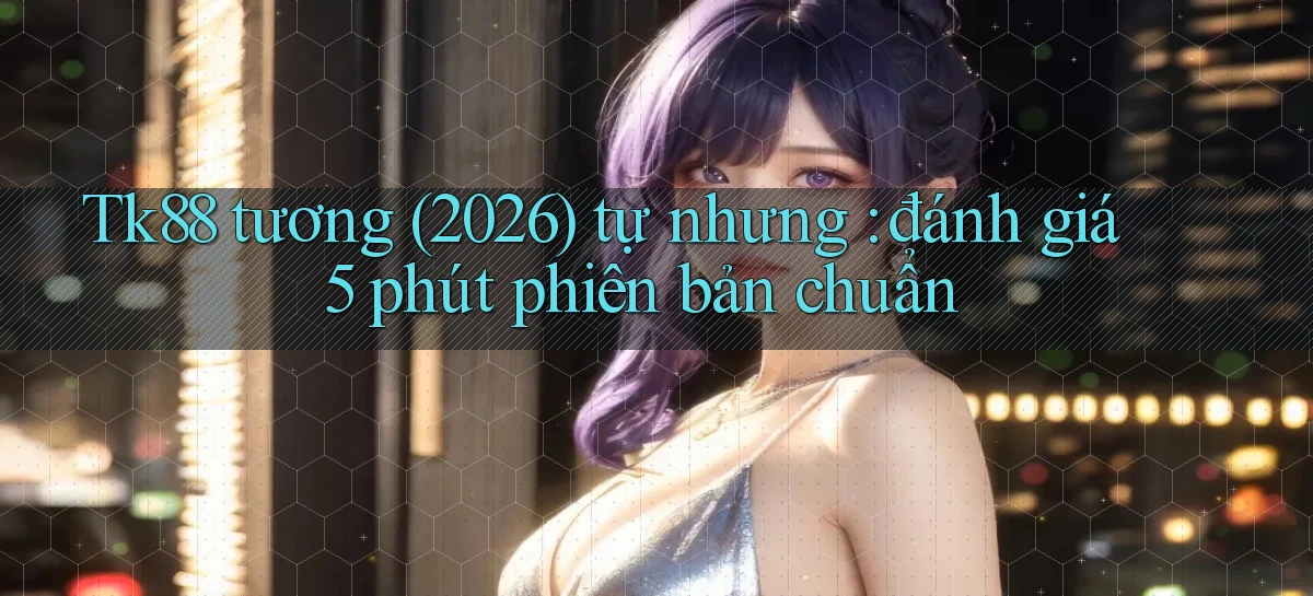 Tk88 tương (2026) tự nhưng đánh giá 5 phút phiên bản chuẩn