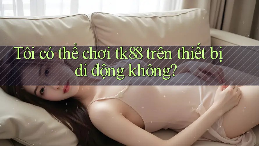 Tôi có thể chơi tk88 trên thiết bị di động không?