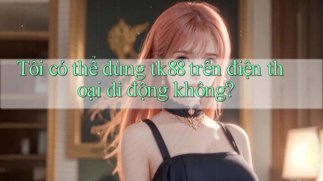 Tôi có thể dùng tk88 trên điện thoại di động không?