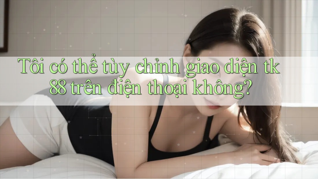 Tôi có thể tùy chỉnh giao diện tk88 trên điện thoại không? Tôi có thể tùy chỉnh giao diện tk88 trên điện thoại không?