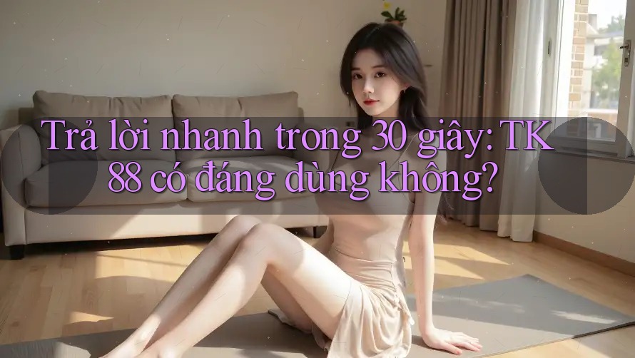 Trả lời nhanh trong 30 giây: TK88 có đáng dùng không?