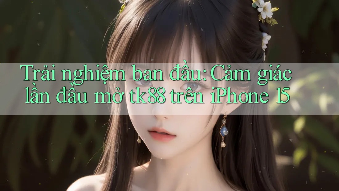 Trải nghiệm ban đầu: Cảm giác lần đầu mở tk88 trên iPhone 15