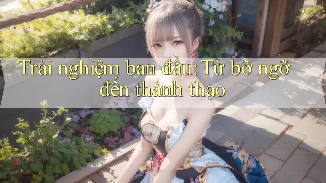 Trải nghiệm ban đầu: Từ bỡ ngỡ đến thành thạo Trải nghiệm ban đầu: Từ bỡ ngỡ đến thành thạo