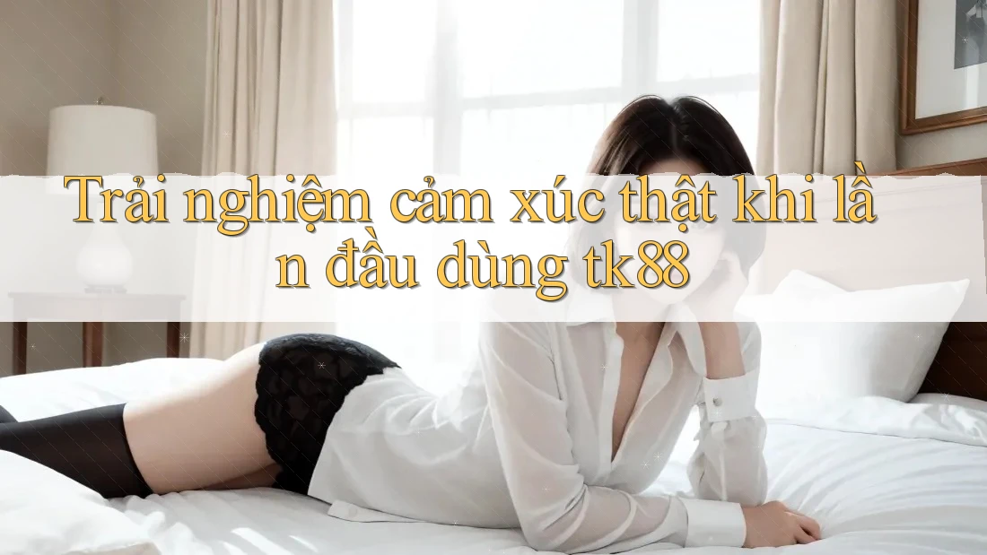 Trải nghiệm cảm xúc thật khi lần đầu dùng tk88