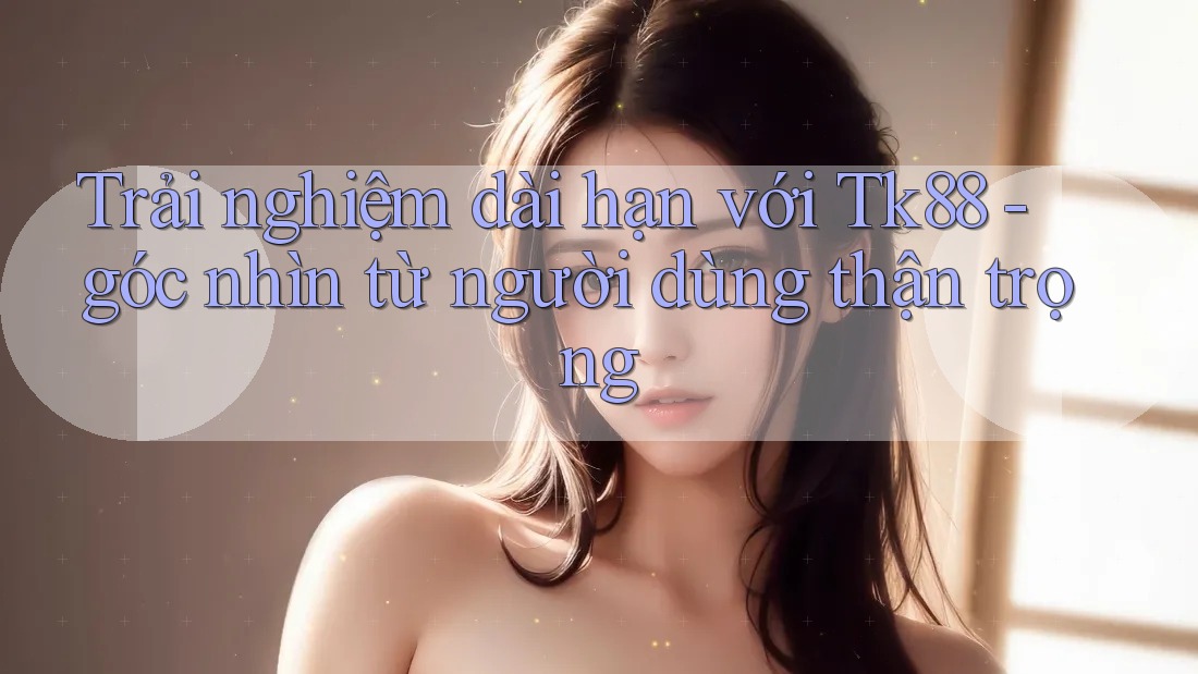 Trải nghiệm dài hạn với Tk88 - góc nhìn từ người dùng thận trọng Trải nghiệm dài hạn với Tk88 - góc nhìn từ người dùng thận trọng
