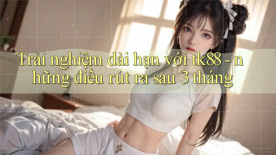 Trải nghiệm dài hạn với tk88 - những điều rút ra sau 3 tháng Trải nghiệm dài hạn với tk88 - những điều rút ra sau 3 tháng