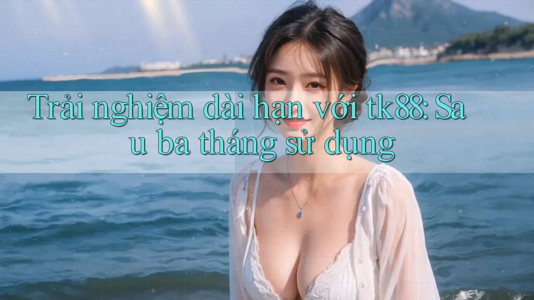 Trải nghiệm dài hạn với tk88: Sau ba tháng sử dụng