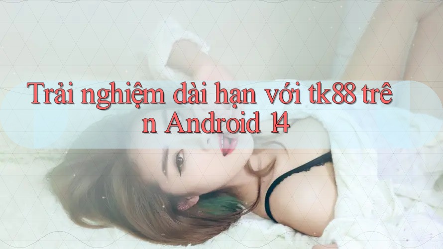Trải nghiệm dài hạn với tk88 trên Android 14 Trải nghiệm dài hạn với tk88 trên Android 14