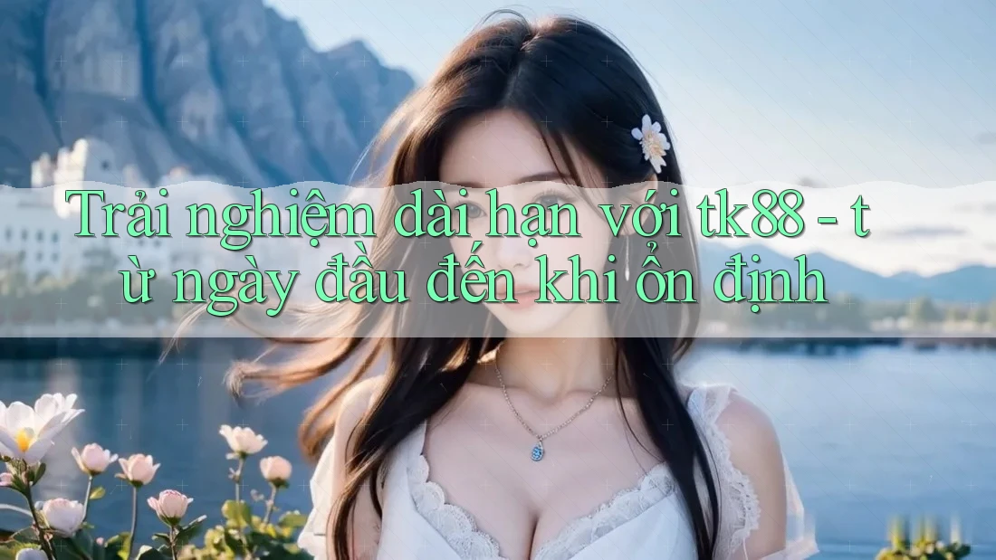 Trải nghiệm dài hạn với tk88 - từ ngày đầu đến khi ổn định Trải nghiệm dài hạn với tk88 - từ ngày đầu đến khi ổn định
