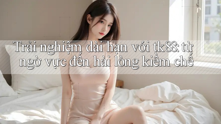 Trải nghiệm dài hạn với tk88: từ ngờ vực đến hài lòng kiềm chế