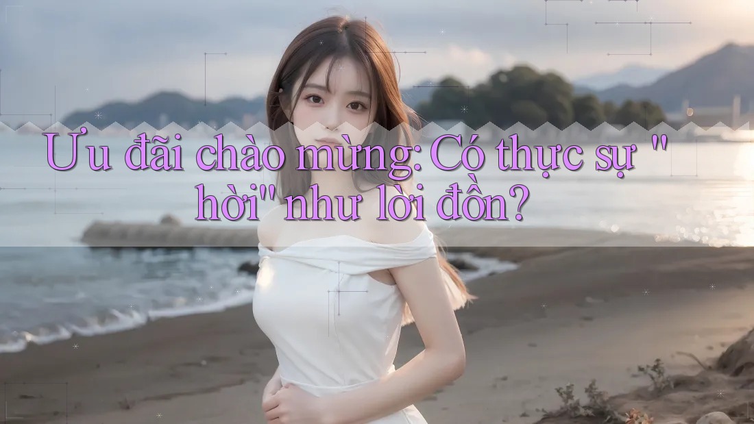 Ưu đãi chào mừng: Có thực sự “hời” như lời đồn? Ưu đãi chào mừng: Có thực sự “hời” như lời đồn?