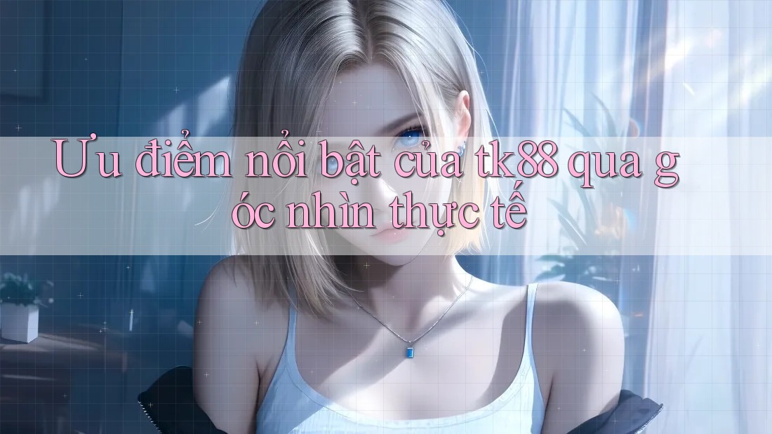 Ưu điểm nổi bật của tk88 qua góc nhìn thực tế