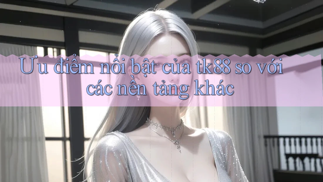 Ưu điểm nổi bật của tk88 so với các nền tảng khác Ưu điểm nổi bật của tk88 so với các nền tảng khác