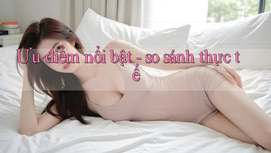 Ưu điểm nổi bật - so sánh thực tế Ưu điểm nổi bật - so sánh thực tế