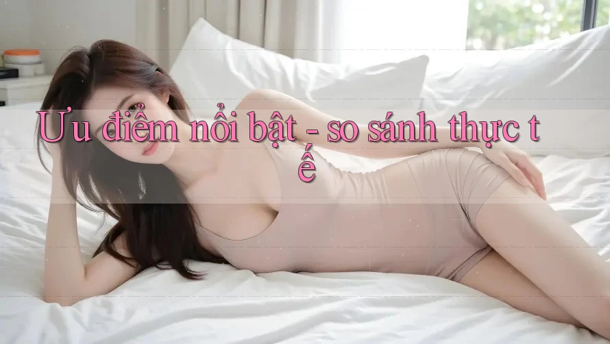 Ưu điểm nổi bật - so sánh thực tế Ưu điểm nổi bật - so sánh thực tế