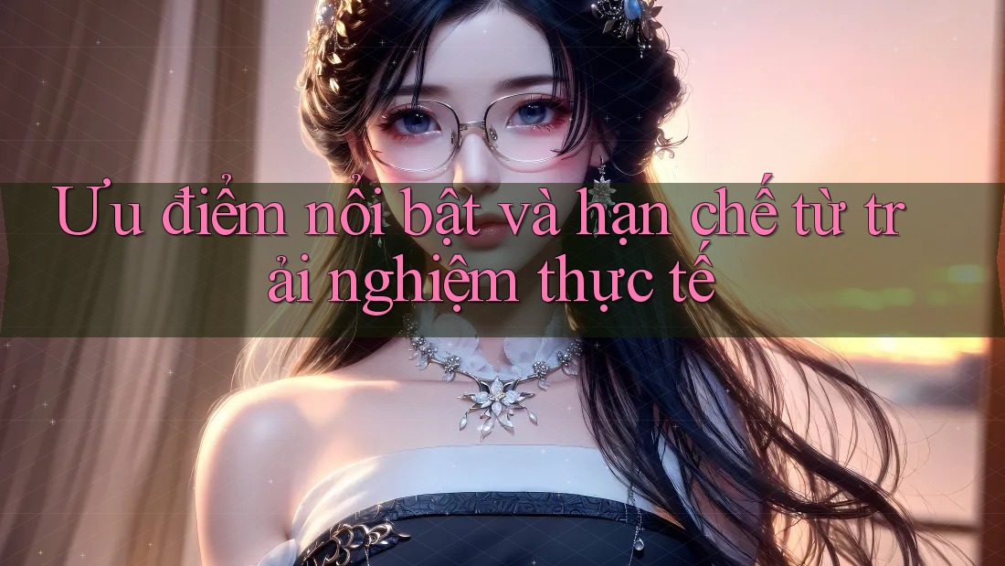 Ưu điểm nổi bật và hạn chế từ trải nghiệm thực tế