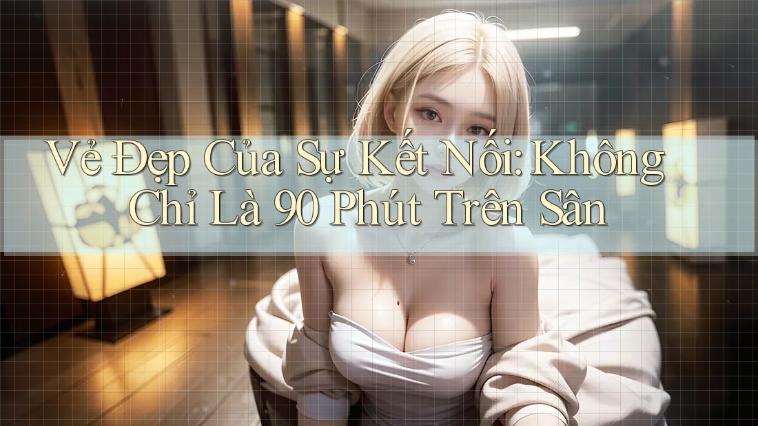Vẻ Đẹp Của Sự Kết Nối: Không Chỉ Là 90 Phút Trên Sân