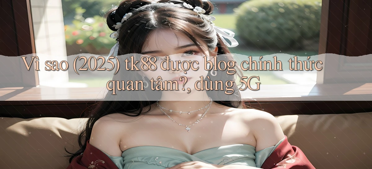 Vì sao (2025) tk88 được blog chính thức quan tâm, dùng 5G