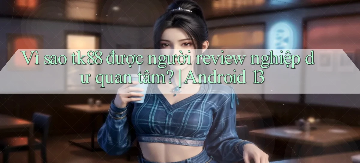 Vì sao tk88 được người review nghiệp dư quan tâm Android 13