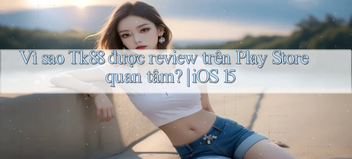 Vì sao Tk88 được review trên Play Store quan tâm iOS 15