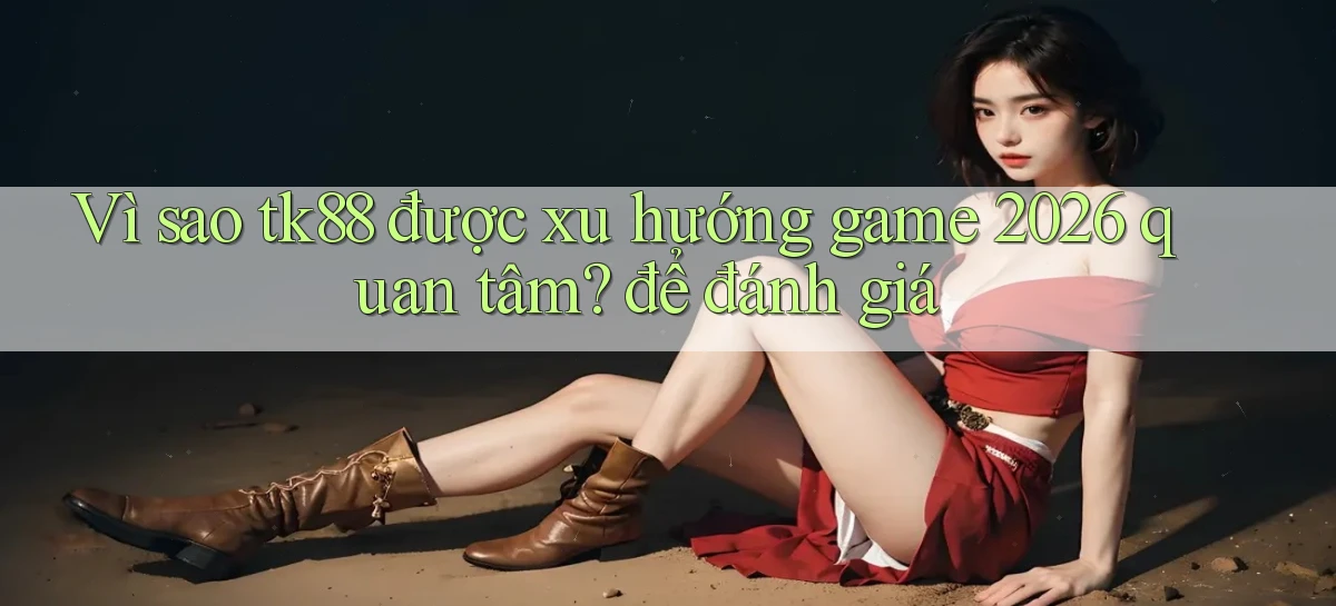 Vì sao tk88 được xu hướng game 2026 quan tâm để đánh giá