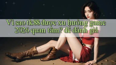 Vì sao tk88 được xu hướng game 2026 quan tâm để đánh giá
