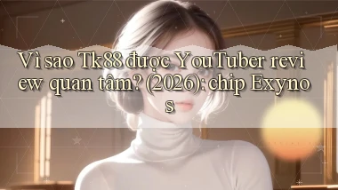 Vì sao Tk88 được YouTuber review quan tâm (2026) chip Exynos